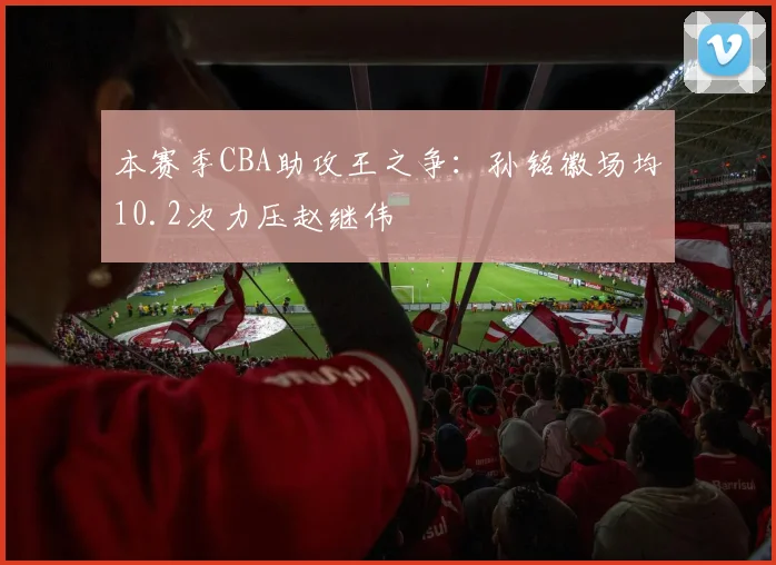 本赛季CBA助攻王之争:孙铭徽场均10.2次力压赵继伟