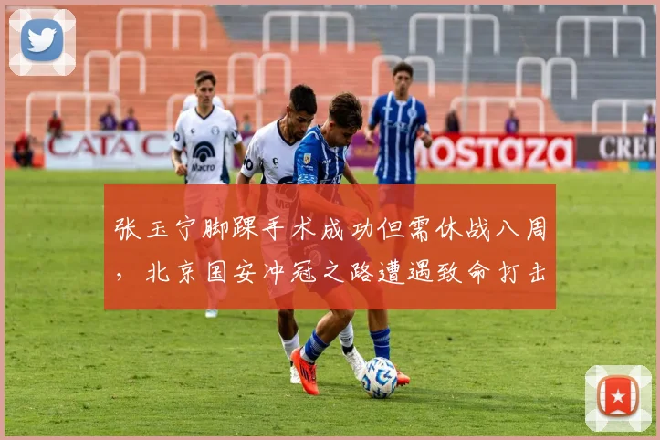 张玉宁脚踝手术成功但需休战八周,北京国安冲冠之路遭遇致命打击?