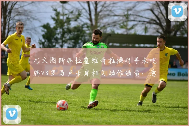 尤文图斯弗拉霍维奇推搡对手未吃牌vs罗马卢卡库相同动作领黄,意甲身体对抗容忍度差异