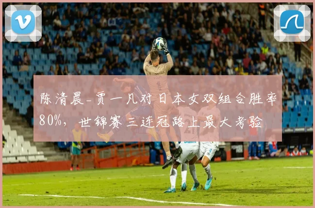 陈清晨_贾一凡对日本女双组合胜率80%,世锦赛三连冠路上最大考验