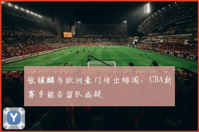 张镇麟与欧洲豪门传出绯闻,CBA新赛季能否留队成疑