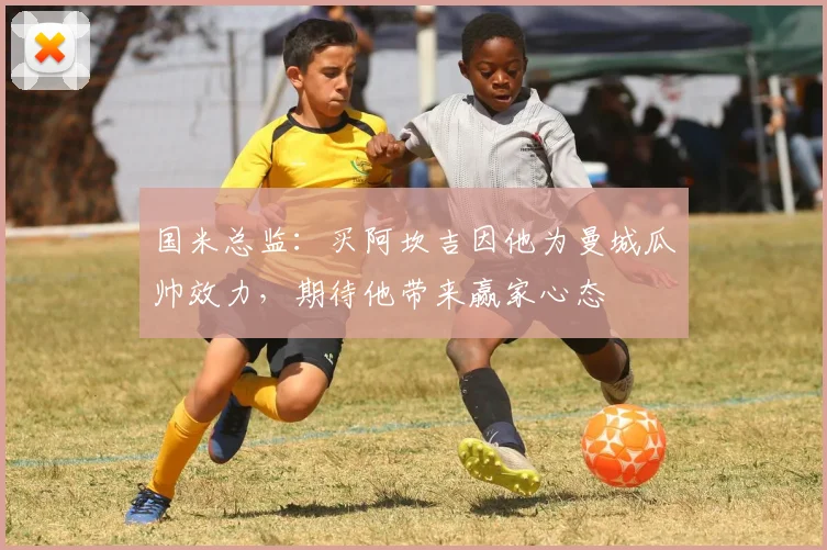 国米总监:买阿坎吉因他为曼城瓜帅效力,期待他带来赢家心态